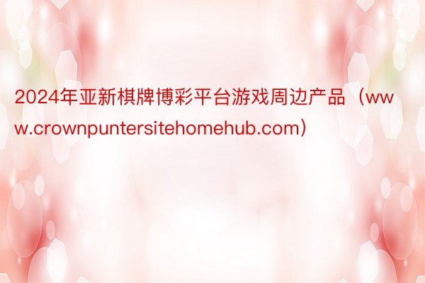 2024年亚新棋牌博彩平台游戏周边产品（www.crownpuntersitehomehub.com）