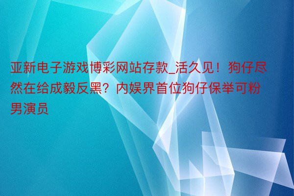 亚新电子游戏博彩网站存款_活久见！狗仔尽然在给成毅反黑？内娱界首位狗仔保举可粉男演员