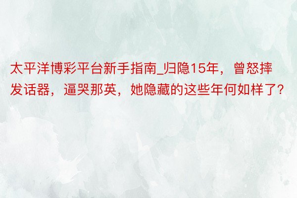 太平洋博彩平台新手指南_归隐15年，曾怒摔发话器，逼哭那英，她隐藏的这些年何如样了？