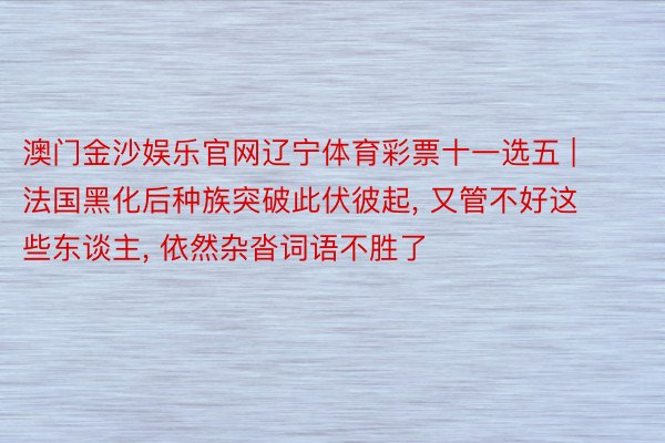 澳门金沙娱乐官网辽宁体育彩票十一选五 | 法国黑化后种族突破此伏彼起, 又管不好这些东谈主, 依然杂沓词语不胜了