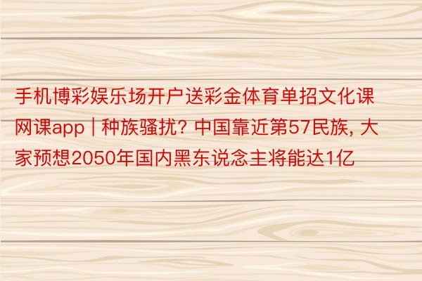 手机博彩娱乐场开户送彩金体育单招文化课网课app | 种族骚扰? 中国靠近第57民族, 大家预想2050年国内黑东说念主将能达1亿