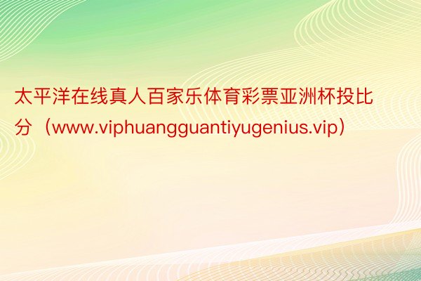 太平洋在线真人百家乐体育彩票亚洲杯投比分（www.viphuangguantiyugenius.vip）