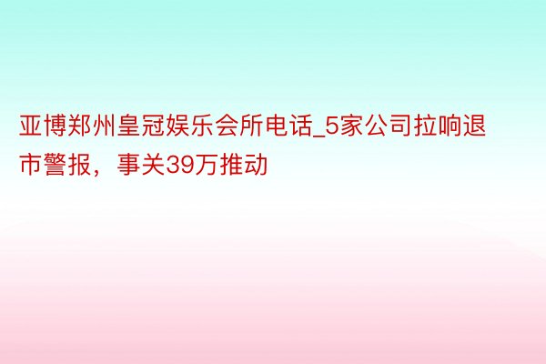 亚博郑州皇冠娱乐会所电话_5家公司拉响退市警报，事关39万推动