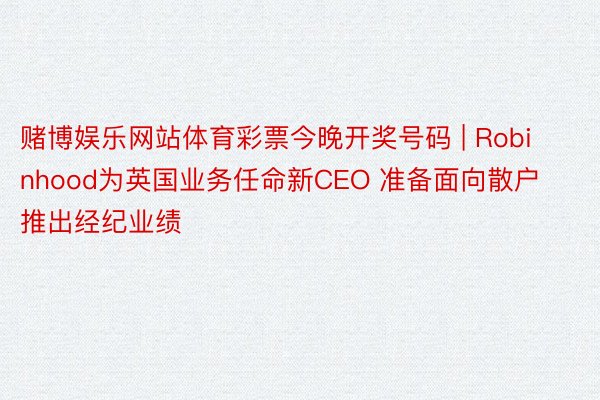 赌博娱乐网站体育彩票今晚开奖号码 | Robinhood为英国业务任命新CEO 准备面向散户推出经纪业绩