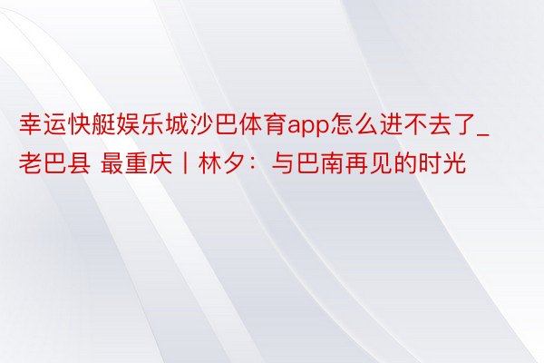 幸运快艇娱乐城沙巴体育app怎么进不去了_老巴县 最重庆丨林夕：与巴南再见的时光