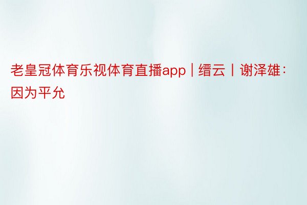 老皇冠体育乐视体育直播app | 缙云丨谢泽雄：因为平允