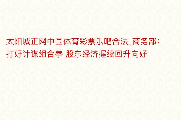 太阳城正网中国体育彩票乐吧合法_商务部：打好计谋组合拳 股东经济握续回升向好