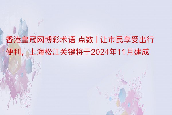 香港皇冠网博彩术语 点数 | 让市民享受出行便利，上海松江关键将于2024年11月建成