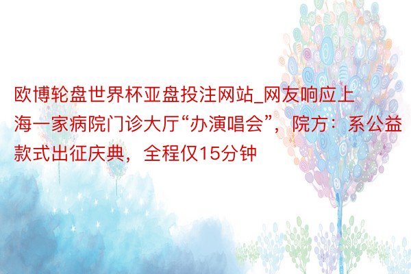 欧博轮盘世界杯亚盘投注网站_网友响应上海一家病院门诊大厅“办演唱会”，院方：系公益款式出征庆典，全程仅15分钟