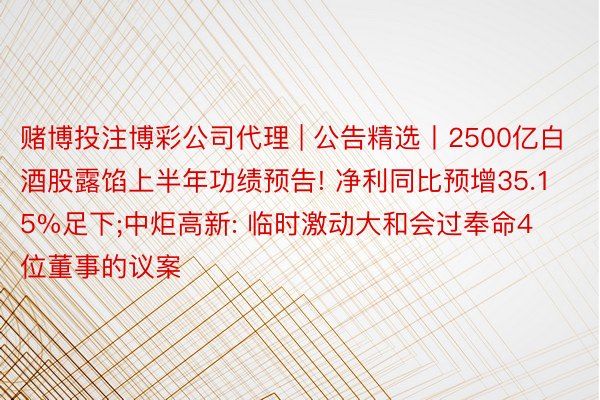 赌博投注博彩公司代理 | 公告精选丨2500亿白酒股露馅上半年功绩预告! 净利同比预增35.15%足下;中炬高新: 临时激动大和会过奉命4位董事的议案