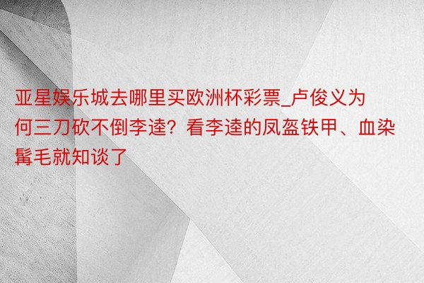 亚星娱乐城去哪里买欧洲杯彩票_卢俊义为何三刀砍不倒李逵？看李逵的凤盔铁甲、血染髯毛就知谈了