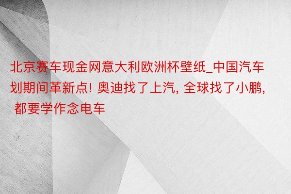 北京赛车现金网意大利欧洲杯壁纸_中国汽车划期间革新点! 奥迪找了上汽, 全球找了小鹏, 都要学作念电车