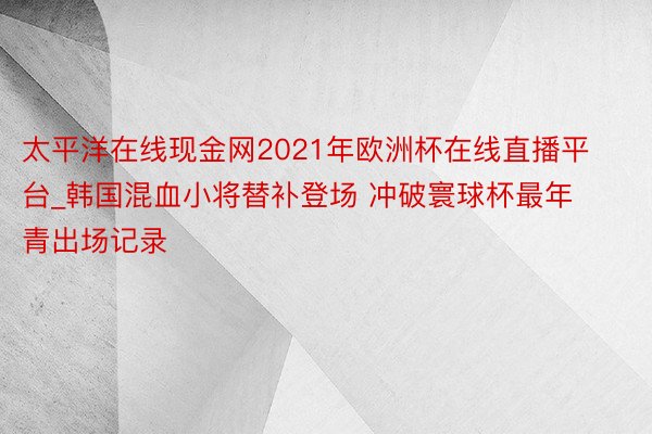 太平洋在线现金网2021年欧洲杯在线直播平台_韩国混血小将替补登场 冲破寰球杯最年青出场记录