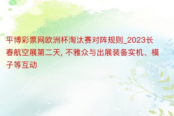 平博彩票网欧洲杯淘汰赛对阵规则_2023长春航空展第二天, 不雅众与出展装备实机、模子等互动