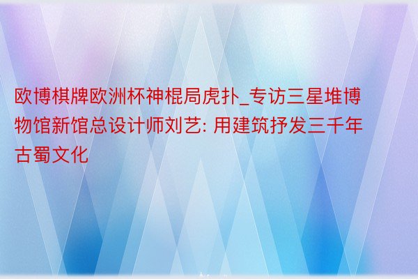 欧博棋牌欧洲杯神棍局虎扑_专访三星堆博物馆新馆总设计师刘艺: 用建筑抒发三千年古蜀文化