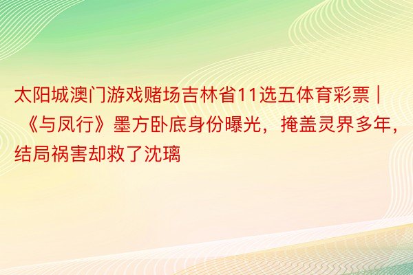 太阳城澳门游戏赌场吉林省11选五体育彩票 | 《与凤行》墨方卧底身份曝光，掩盖灵界多年，结局祸害却救了沈璃