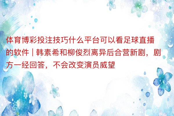 体育博彩投注技巧什么平台可以看足球直播的软件 | 韩素希和柳俊烈离异后合营新剧，剧方一经回答，不会改变演员威望