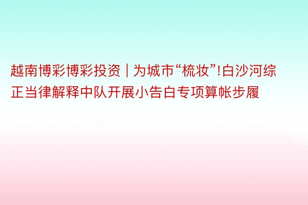 越南博彩博彩投资 | 为城市“梳妆”!白沙河综正当律解释中队开展小告白专项算帐步履