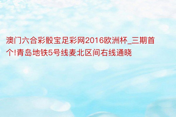 澳门六合彩骰宝足彩网2016欧洲杯_三期首个!青岛地铁5号线麦北区间右线通晓