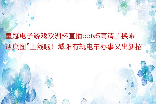 皇冠电子游戏欧洲杯直播cctv5高清_“换乘活舆图”上线啦！城阳有轨电车办事又出新招