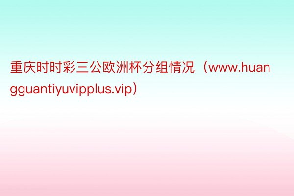 重庆时时彩三公欧洲杯分组情况（www.huangguantiyuvipplus.vip）