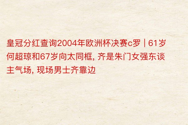 皇冠分红查询2004年欧洲杯决赛c罗 | 61岁何超琼和67岁向太同框, 齐是朱门女强东谈主气场, 现场男士齐靠边