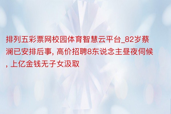 排列五彩票网校园体育智慧云平台_82岁蔡澜已安排后事, 高价招聘8东说念主昼夜伺候, 上亿金钱无子女汲取