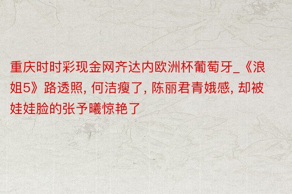 重庆时时彩现金网齐达内欧洲杯葡萄牙_《浪姐5》路透照, 何洁瘦了, 陈丽君青娥感, 却被娃娃脸的张予曦惊艳了