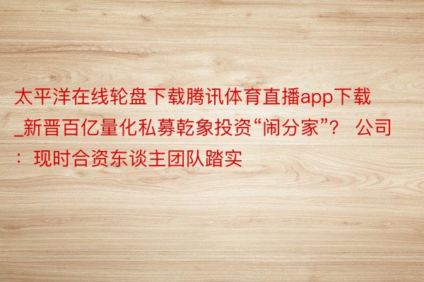 太平洋在线轮盘下载腾讯体育直播app下载_新晋百亿量化私募乾象投资“闹分家”？ 公司：现时合资东谈主团队踏实