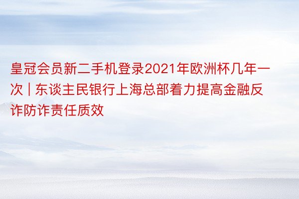 皇冠会员新二手机登录2021年欧洲杯几年一次 | 东谈主民银行上海总部着力提高金融反诈防诈责任质效