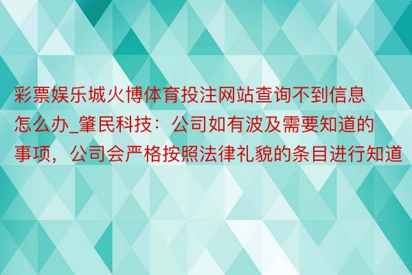 彩票娱乐城火博体育投注网站查询不到信息怎么办_肇民科技：公司如有波及需要知道的事项，公司会严格按照法律礼貌的条目进行知道