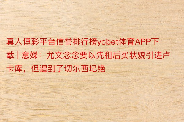 真人博彩平台信誉排行榜yobet体育APP下载 | 意媒：尤文念念要以先租后买状貌引进卢卡库，但遭到了切尔西圮绝