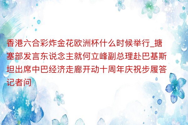 香港六合彩炸金花欧洲杯什么时候举行_搪塞部发言东说念主就何立峰副总理赴巴基斯坦出席中巴经济走廊开动十周年庆祝步履答记者问