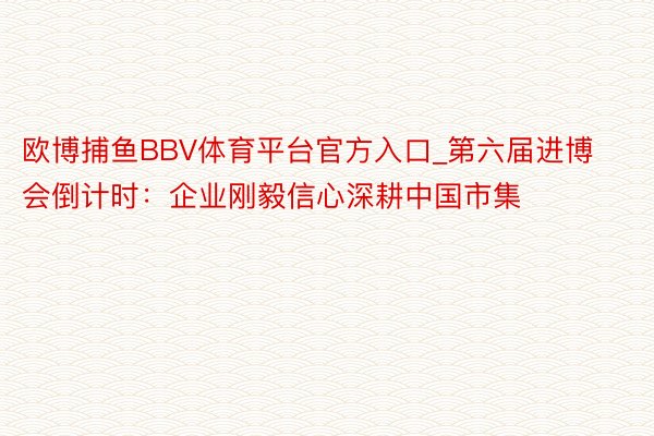 欧博捕鱼BBV体育平台官方入口_第六届进博会倒计时：企业刚毅信心深耕中国市集