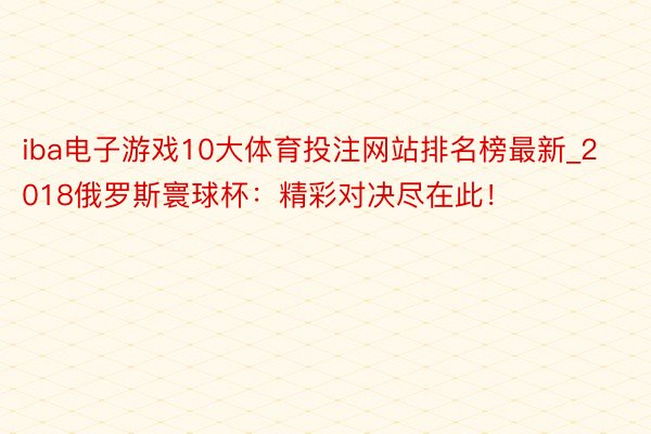 iba电子游戏10大体育投注网站排名榜最新_2018俄罗斯寰球杯：精彩对决尽在此！