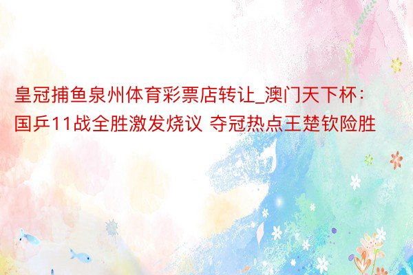 皇冠捕鱼泉州体育彩票店转让_澳门天下杯：国乒11战全胜激发烧议 夺冠热点王楚钦险胜