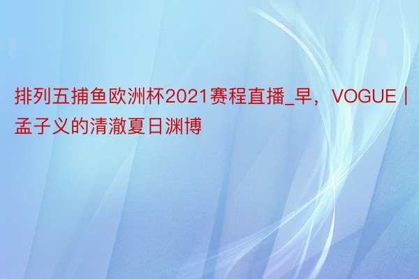 排列五捕鱼欧洲杯2021赛程直播_早，VOGUE｜孟子义的清澈夏日渊博