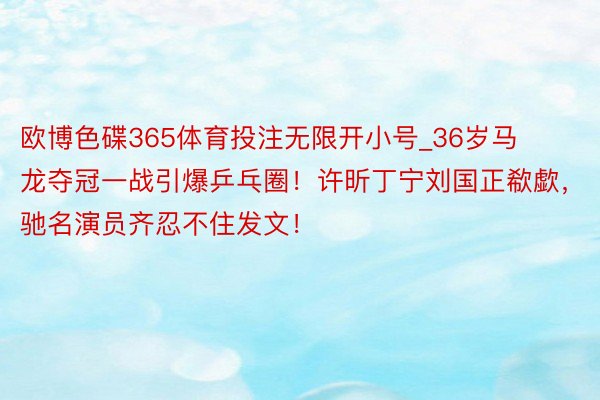 欧博色碟365体育投注无限开小号_36岁马龙夺冠一战引爆乒乓圈！许昕丁宁刘国正欷歔，驰名演员齐忍不住发文！