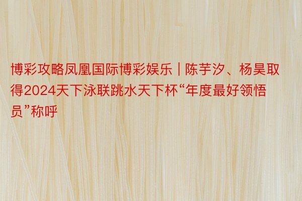 博彩攻略凤凰国际博彩娱乐 | 陈芋汐、杨昊取得2024天下泳联跳水天下杯“年度最好领悟员”称呼