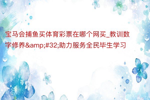 宝马会捕鱼买体育彩票在哪个网买_教训数字修养&#32;助力服务全民毕生学习