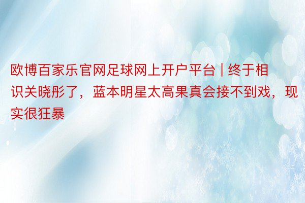 欧博百家乐官网足球网上开户平台 | 终于相识关晓彤了，蓝本明星太高果真会接不到戏，现实很狂暴