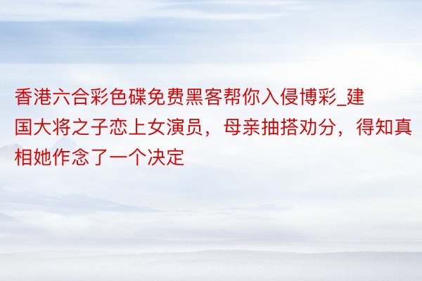 香港六合彩色碟免费黑客帮你入侵博彩_建国大将之子恋上女演员，母亲抽搭劝分，得知真相她作念了一个决定