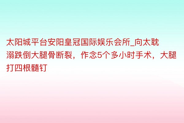 太阳城平台安阳皇冠国际娱乐会所_向太耽溺跌倒大腿骨断裂，作念5个多小时手术，大腿打四根髓钉