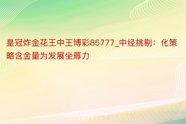 皇冠炸金花王中王博彩85777_中经挑剔：化策略含金量为发展坐蓐力