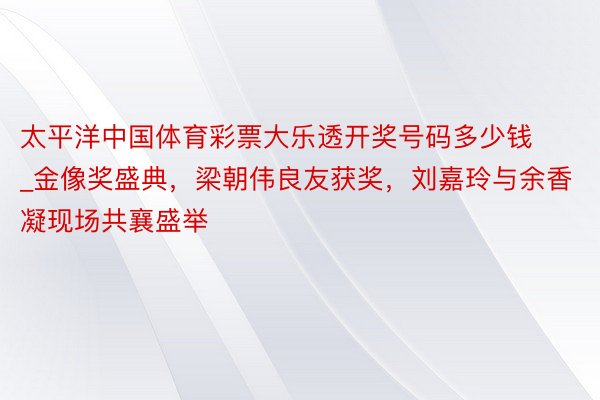 太平洋中国体育彩票大乐透开奖号码多少钱_金像奖盛典，梁朝伟良友获奖，刘嘉玲与余香凝现场共襄盛举