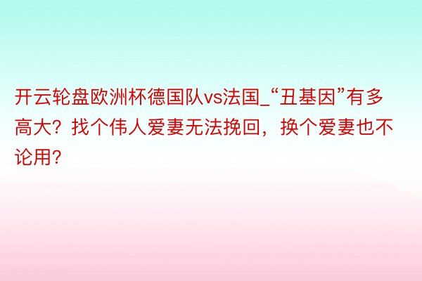 开云轮盘欧洲杯德国队vs法国_“丑基因”有多高大？找个伟人爱妻无法挽回，换个爱妻也不论用？