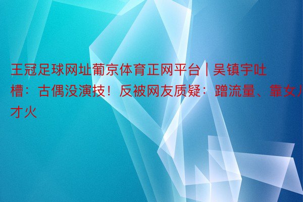 王冠足球网址葡京体育正网平台 | 吴镇宇吐槽：古偶没演技！反被网友质疑：蹭流量、靠女儿才火