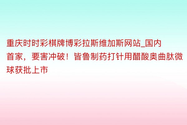 重庆时时彩棋牌博彩拉斯维加斯网站_国内首家，要害冲破！皆鲁制药打针用醋酸奥曲肽微球获批上市