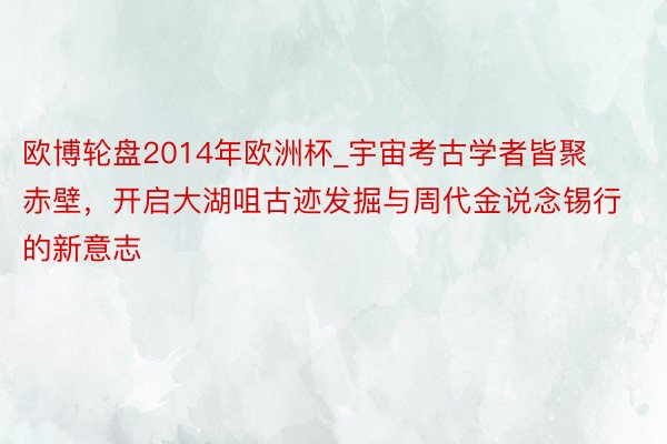 欧博轮盘2014年欧洲杯_宇宙考古学者皆聚赤壁，开启大湖咀古迹发掘与周代金说念锡行的新意志