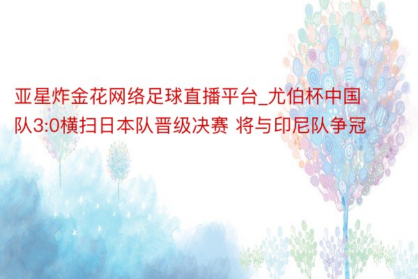 亚星炸金花网络足球直播平台_尤伯杯中国队3:0横扫日本队晋级决赛 将与印尼队争冠